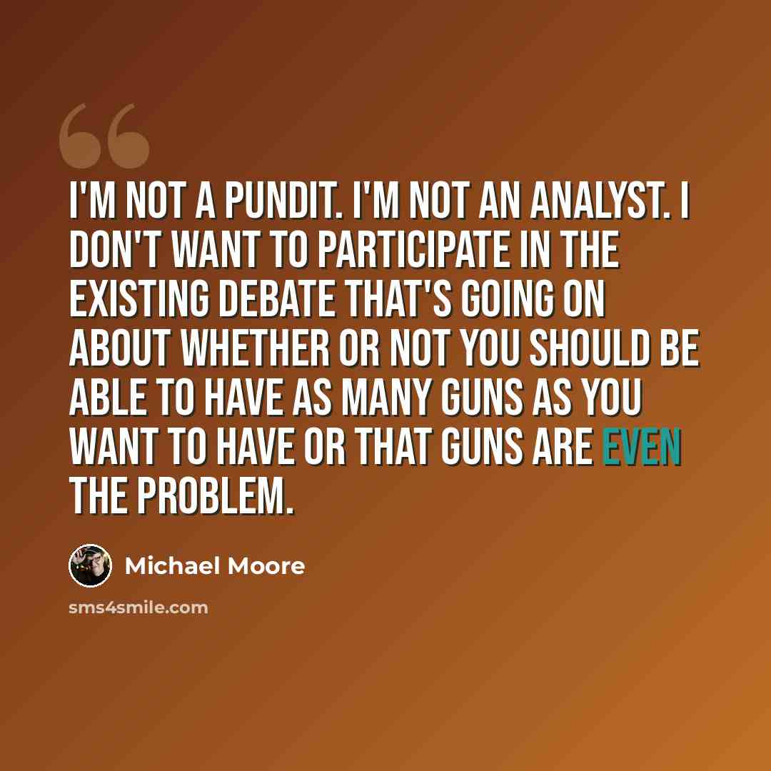 “I'm not a pundit. I'm not an analyst. I don't want to participate in the existing debate that's going on about whether or not you should be able to have as many guns as you want to have or that guns are even the problem.” quote by Michael Moore