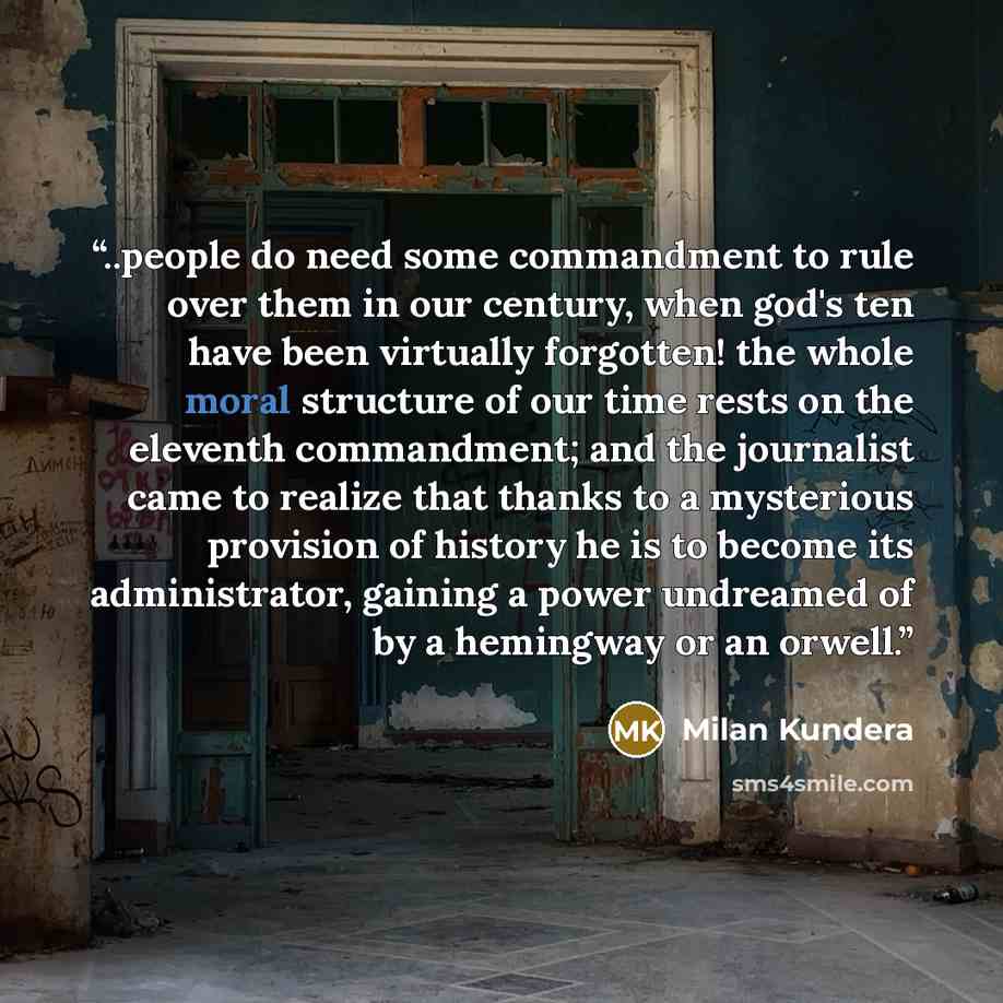 “..people do need some commandment to rule over them in our century, when god's ten have been virtually forgotten! the whole moral structure of our time rests on the eleventh commandment; and the journalist came to realize that thanks to a mysterious provision of history he is to become its…” quote by Milan Kundera