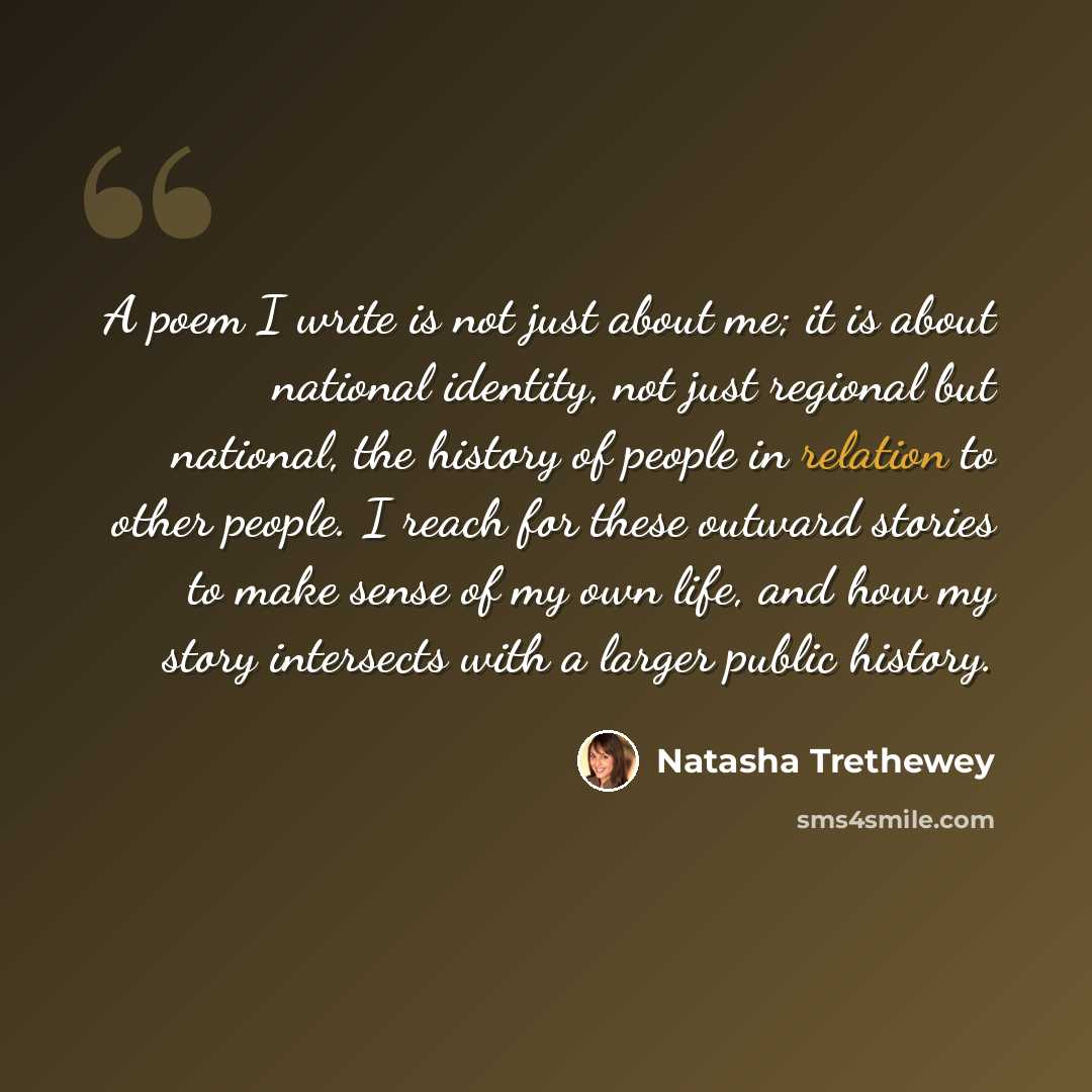“A poem I write is not just about me; it is about national identity, not just regional but national, the history of people in relation to other people. I reach for these outward stories to make sense of my own life, and how my story intersects with a larger public history.” quote by Natasha Trethewey