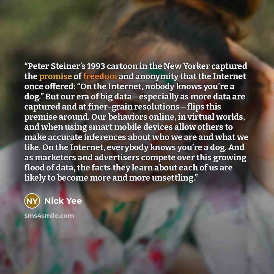 “Peter Steiner’s 1993 cartoon in the New Yorker captured the promise of freedom and anonymity that the Internet once offered: “On the Internet, nobody knows you’re a dog.” But our era of big data—especially as more data are captured and at finer-grain resolutions—flips this premise around. Our…” quote by Nick Yee