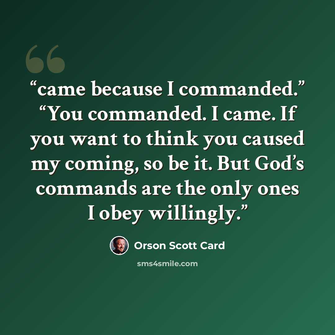“came because I commanded.” “You commanded. I came. If you want to think you caused my coming, so be it. But God’s commands are the only ones I obey willingly.” quote by Orson Scott Card