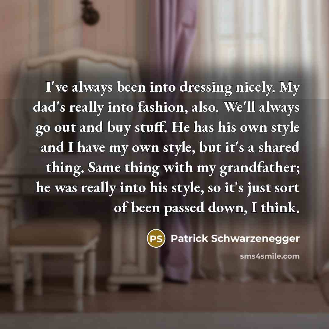 “I've always been into dressing nicely. My dad's really into fashion, also. We'll always go out and buy stuff. He has his own style and I have my own style, but it's a shared thing. Same thing with my grandfather; he was really into his style, so it's just sort of been passed down, I think.” quote by Patrick Schwarzenegger