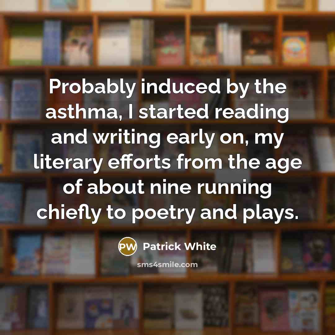 “Probably induced by the asthma, I started reading and writing early on, my literary efforts from the age of about nine running chiefly to poetry and plays.” quote by Patrick White