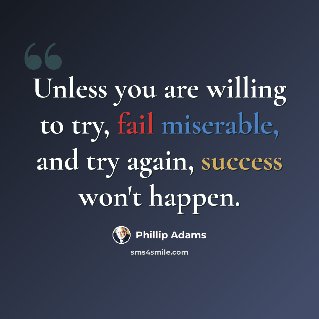 “Unless you are willing to try, fail miserable, and try again, success won't happen.” quote by Phillip Adams