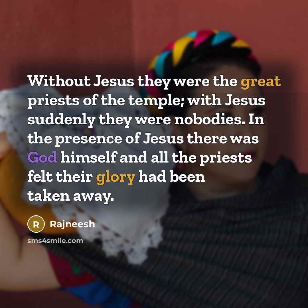 “Without Jesus they were the great priests of the temple; with Jesus suddenly they were nobodies. In the presence of Jesus there was God himself and all the priests felt their glory had been taken away.” quote by Rajneesh