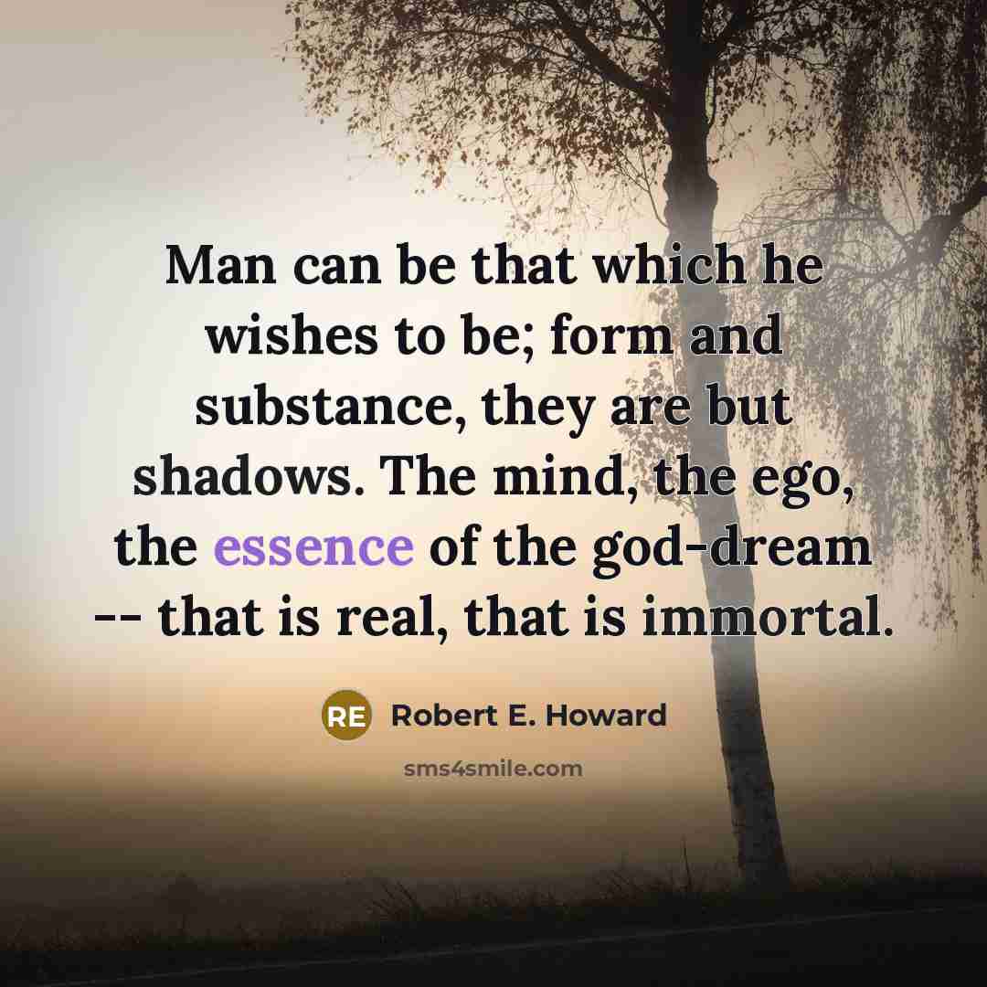 “Man can be that which he wishes to be; form and substance, they are but shadows. The mind, the ego, the essence of the god-dream -- that is real, that is immortal.” quote by Robert E. Howard