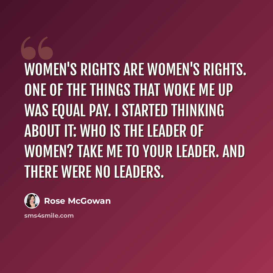 “Women's rights are women's rights. One of the things that woke me up was equal pay. I started thinking about it: Who is the leader of women? Take me to your leader. And there were no leaders.” quote by Rose McGowan