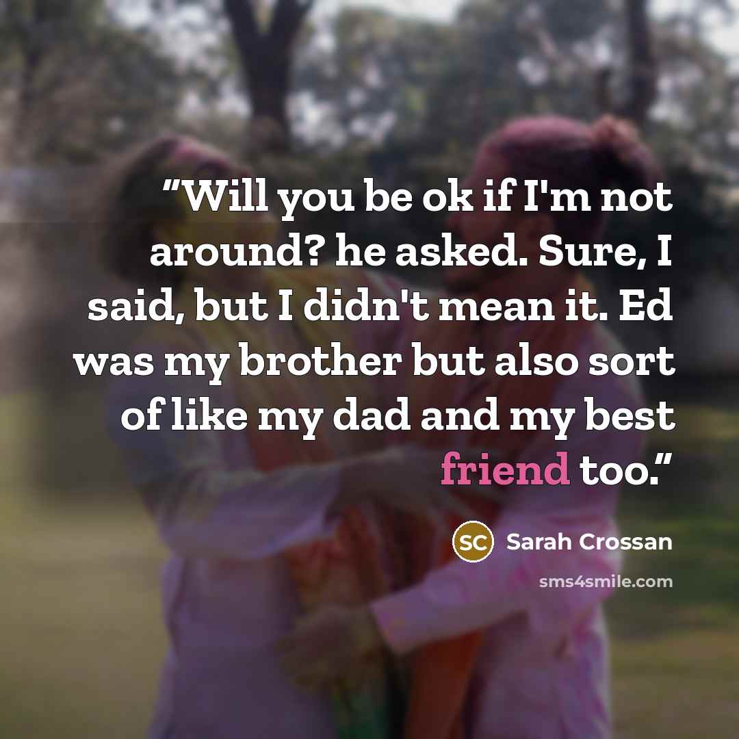 “Will you be ok if I'm not around? he asked. Sure, I said, but I didn't mean it. Ed was my brother but also sort of like my dad and my best friend too.” quote by Sarah Crossan