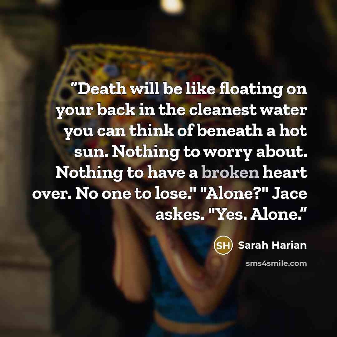 “Death will be like floating on your back in the cleanest water you can think of beneath a hot sun. Nothing to worry about. Nothing to have a broken heart over. No one to lose." "Alone?" Jace askes. "Yes. Alone.” quote by Sarah Harian