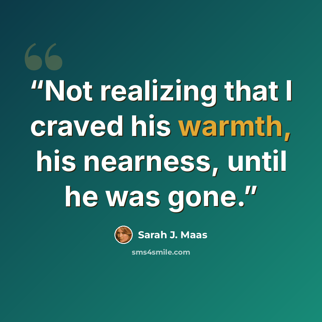 “Not realizing that I craved his warmth, his nearness, until he was gone.” quote by Sarah J. Maas