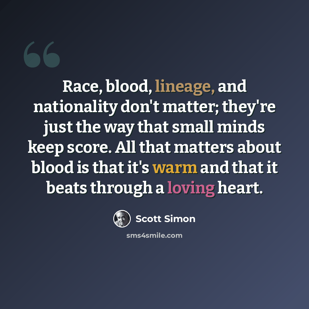 “Race, blood, lineage, and nationality don't matter; they're just the way that small minds keep score. All that matters about blood is that it's warm and that it beats through a loving heart.” quote by Scott Simon