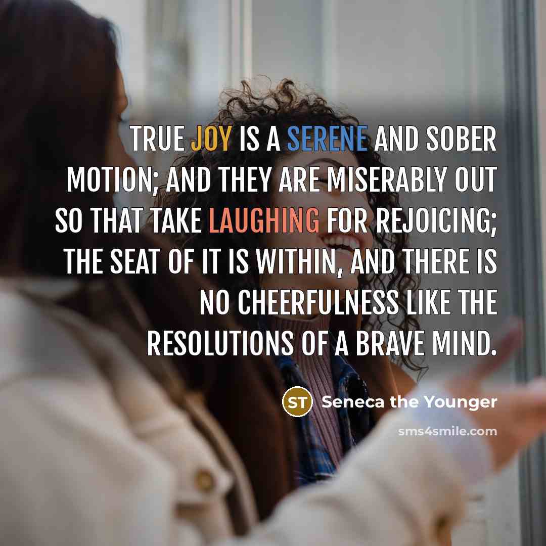 “True joy is a serene and sober motion; and they are miserably out so that take laughing for rejoicing; the seat of it is within, and there is no cheerfulness like the resolutions of a brave mind.” quote by Seneca the Younger