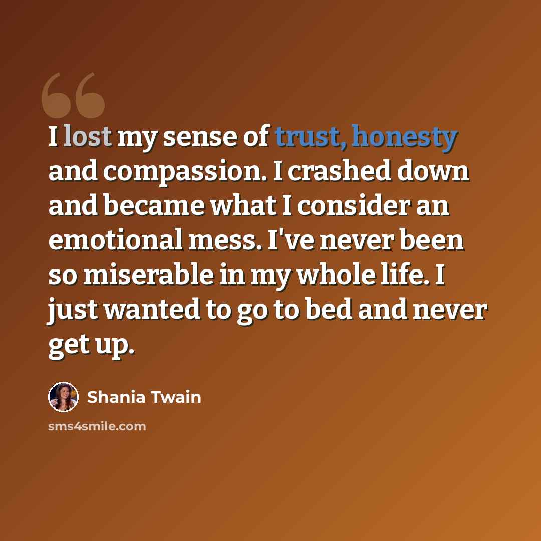“I lost my sense of trust, honesty and compassion. I crashed down and became what I consider an emotional mess. I've never been so miserable in my whole life. I just wanted to go to bed and never get up.” quote by Shania Twain
