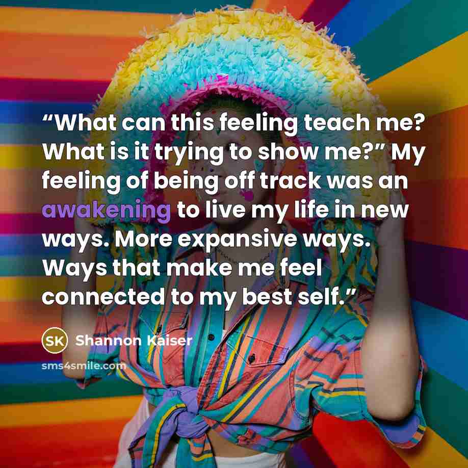“What can this feeling teach me? What is it trying to show me?” My feeling of being off track was an awakening to live my life in new ways. More expansive ways. Ways that make me feel connected to my best self.” quote by Shannon Kaiser