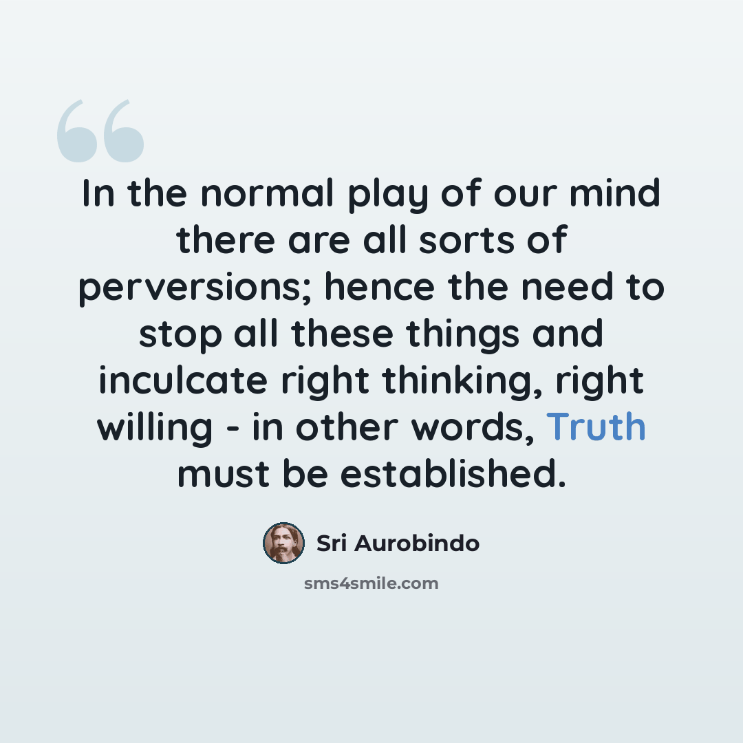 “In the normal play of our mind there are all sorts of perversions; hence the need to stop all these things and inculcate right thinking, right willing - in other words, Truth must be established.” quote by Sri Aurobindo