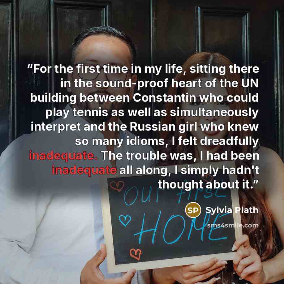 “For the first time in my life, sitting there in the sound-proof heart of the UN building between Constantin who could play tennis as well as simultaneously interpret and the Russian girl who knew so many idioms, I felt dreadfully inadequate. The trouble was, I had been inadequate all along, I…” quote by Sylvia Plath