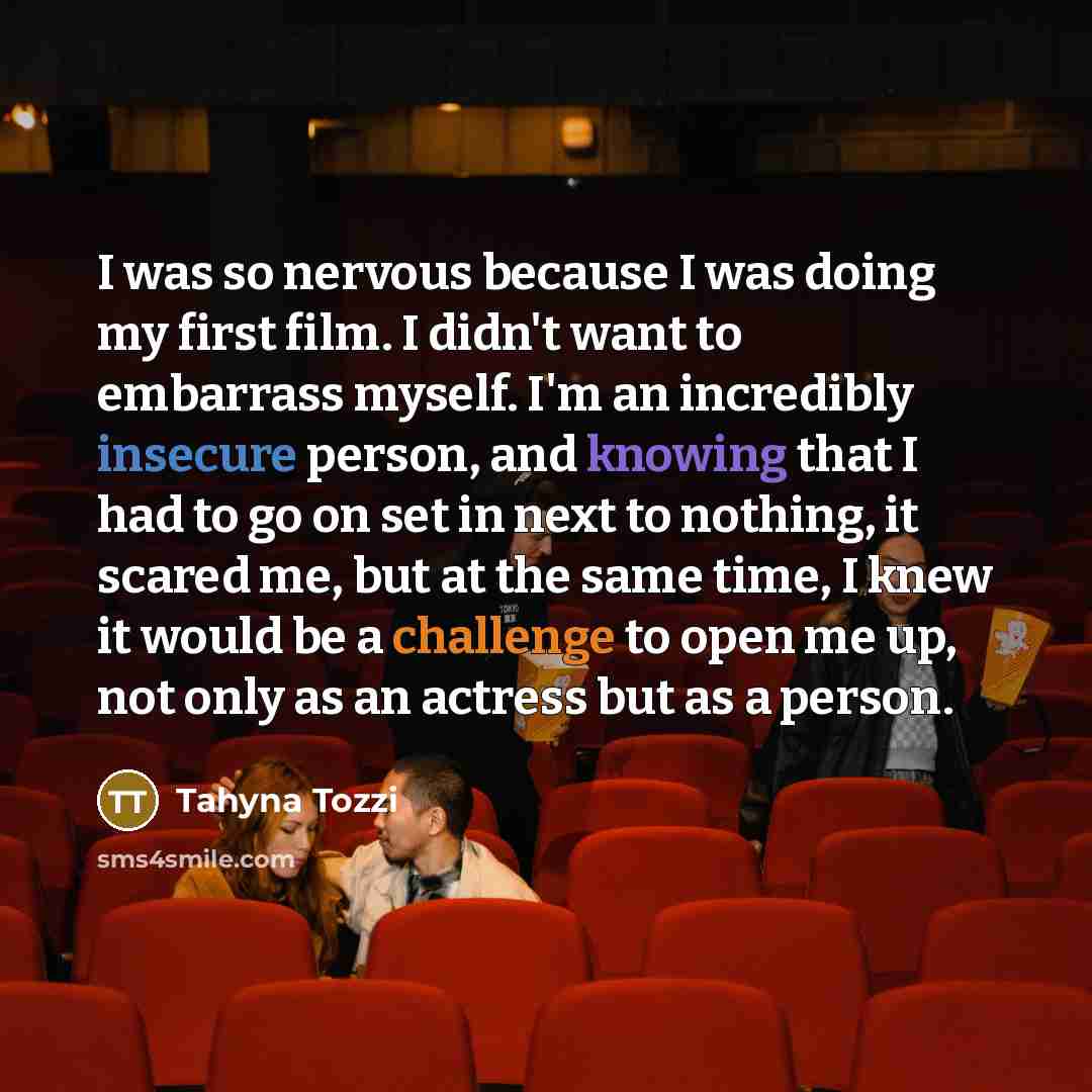 “I was so nervous because I was doing my first film. I didn't want to embarrass myself. I'm an incredibly insecure person, and knowing that I had to go on set in next to nothing, it scared me, but at the same time, I knew it would be a challenge to open me up, not only as an actress but as a person.” quote by Tahyna Tozzi