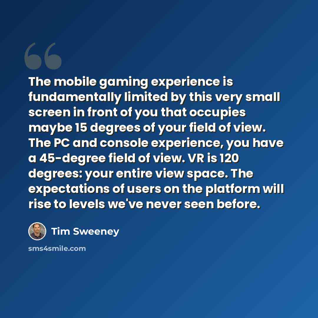 “The mobile gaming experience is fundamentally limited by this very small screen in front of you that occupies maybe 15 degrees of your field of view. The PC and console experience, you have a 45-degree field of view. VR is 120 degrees: your entire view space. The expectations of users on the…” quote by Tim Sweeney