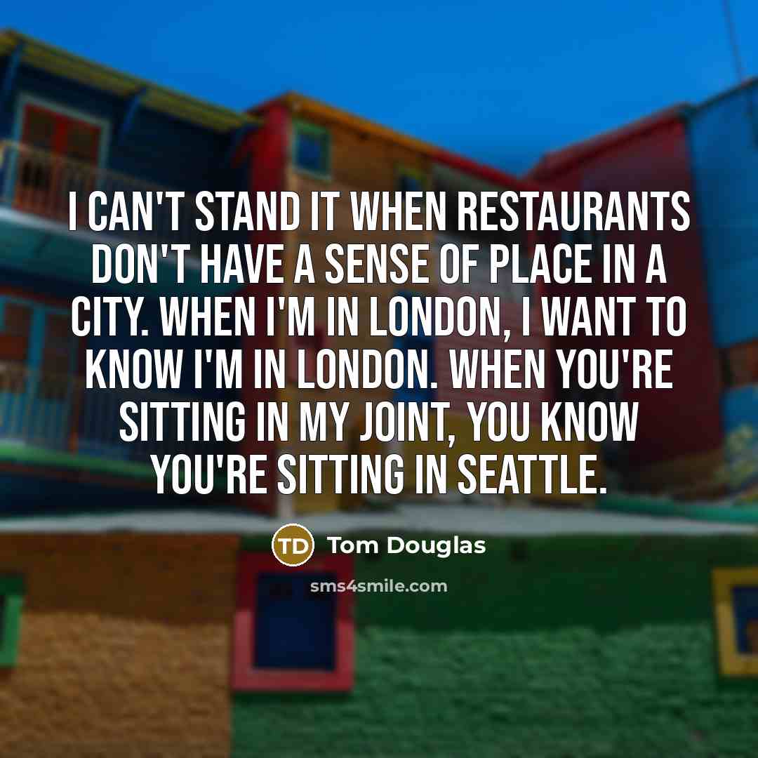 “I can't stand it when restaurants don't have a sense of place in a city. When I'm in London, I want to know I'm in London. When you're sitting in my joint, you know you're sitting in Seattle.” quote by Tom Douglas