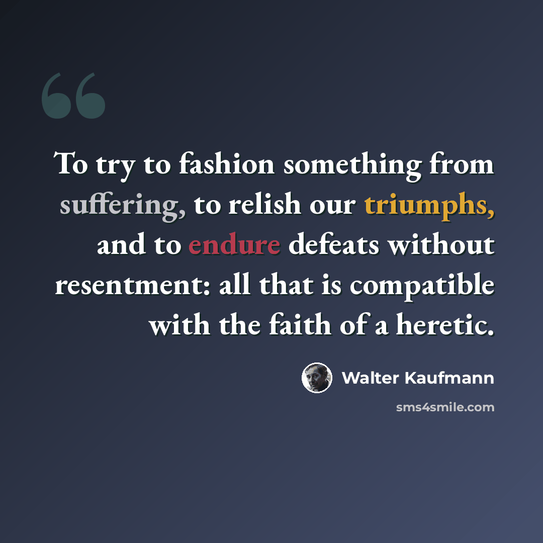 “To try to fashion something from suffering, to relish our triumphs, and to endure defeats without resentment: all that is compatible with the faith of a heretic.” quote by Walter Kaufmann
