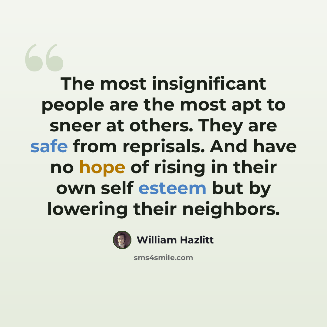 “The most insignificant people are the most apt to sneer at others. They are safe from reprisals. And have no hope of rising in their own self esteem but by lowering their neighbors.” quote by William Hazlitt