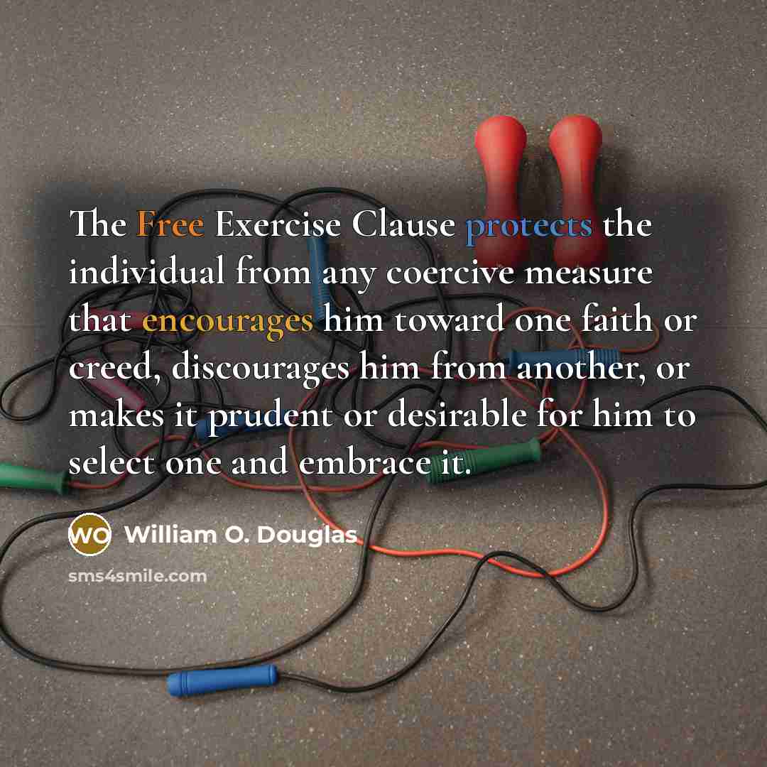“The Free Exercise Clause protects the individual from any coercive measure that encourages him toward one faith or creed, discourages him from another, or makes it prudent or desirable for him to select one and embrace it.” quote by William O. Douglas