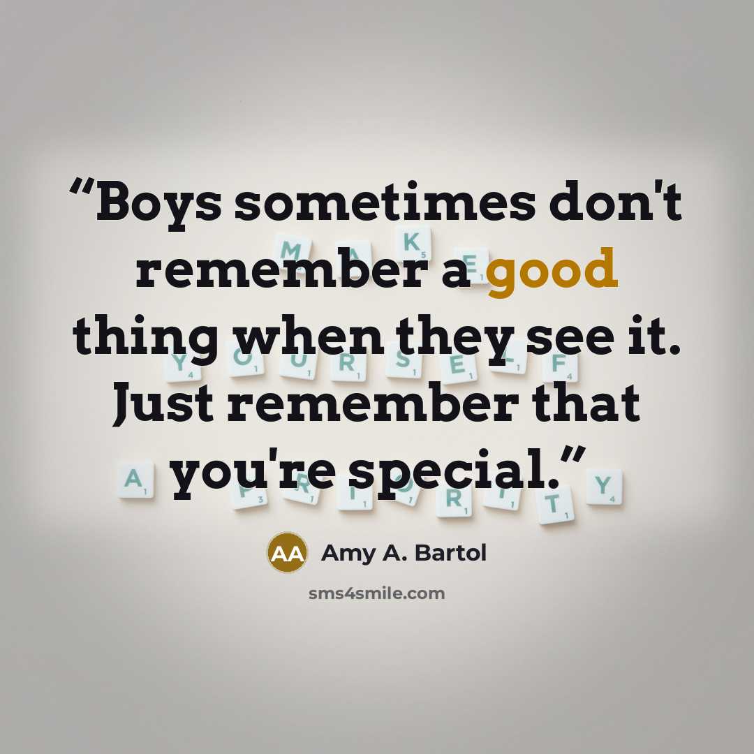 “Boys sometimes don't remember a good thing when they see it. Just remember that you're special.” quote by Amy A. Bartol