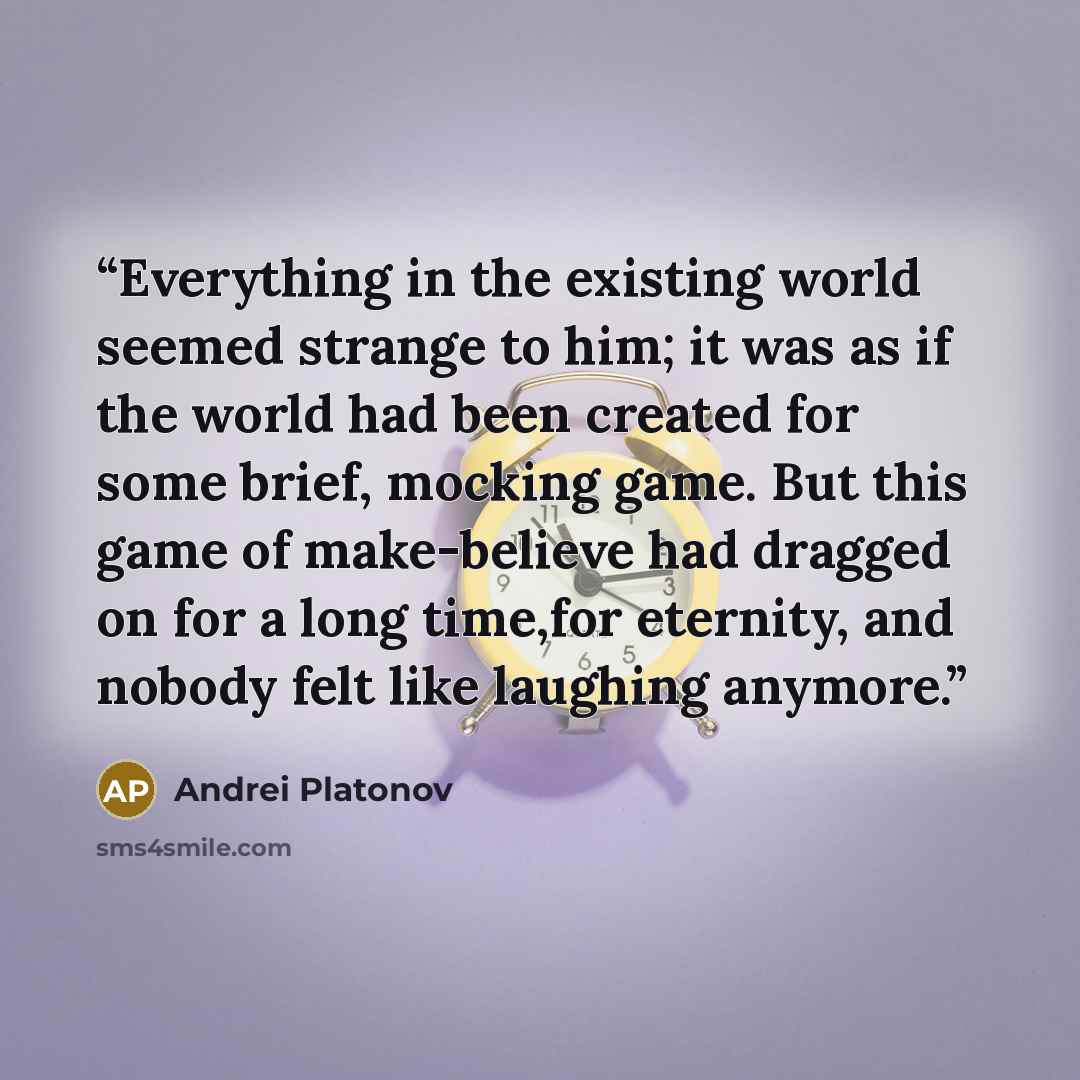 “Everything in the existing world seemed strange to him; it was as if the world had been created for some brief, mocking game. But this game of make-believe had dragged on for a long time,for eternity, and nobody felt like laughing anymore.” quote by Andrei Platonov
