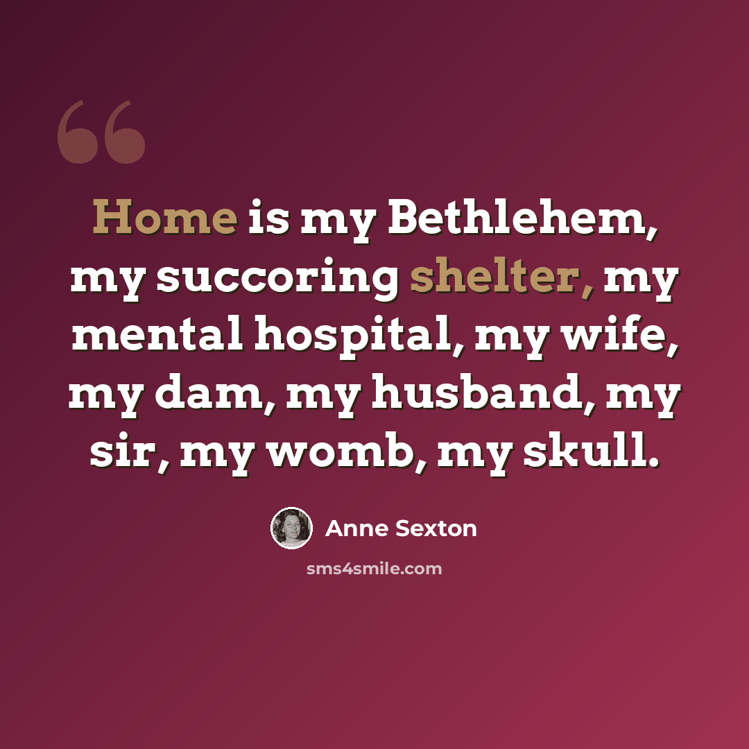 “Home is my Bethlehem, my succoring shelter, my mental hospital, my wife, my dam, my husband, my sir, my womb, my skull.” quote by Anne Sexton