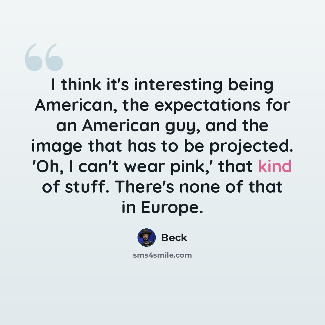“I think it's interesting being American, the expectations for an American guy, and the image that has to be projected. 'Oh, I can't wear pink,' that kind of stuff. There's none of that in Europe.” quote by Beck