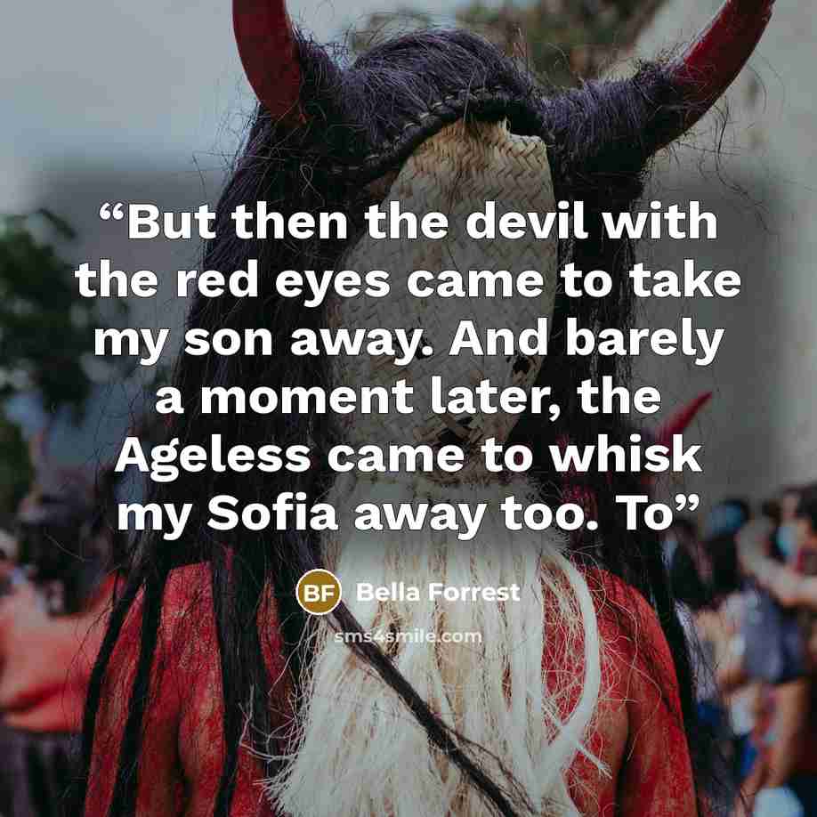 “But then the devil with the red eyes came to take my son away. And barely a moment later, the Ageless came to whisk my Sofia away too. To” quote by Bella Forrest