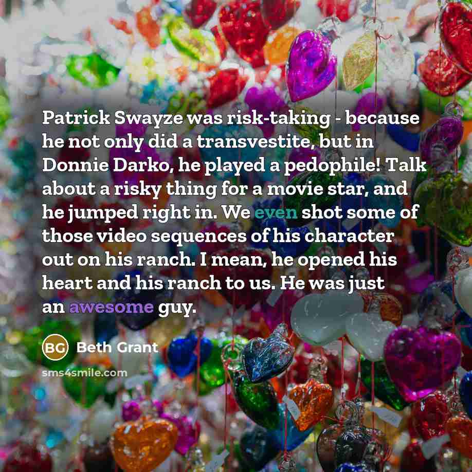 “Patrick Swayze was risk-taking - because he not only did a transvestite, but in Donnie Darko, he played a pedophile! Talk about a risky thing for a movie star, and he jumped right in. We even shot some of those video sequences of his character out on his ranch. I mean, he opened his heart and his…” quote by Beth Grant