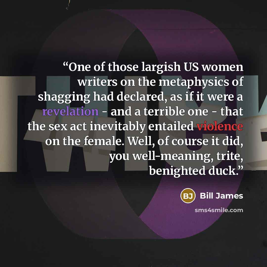 “One of those largish US women writers on the metaphysics of shagging had declared, as if it were a revelation - and a terrible one - that the sex act inevitably entailed violence on the female. Well, of course it did, you well-meaning, trite, benighted duck.” quote by Bill James