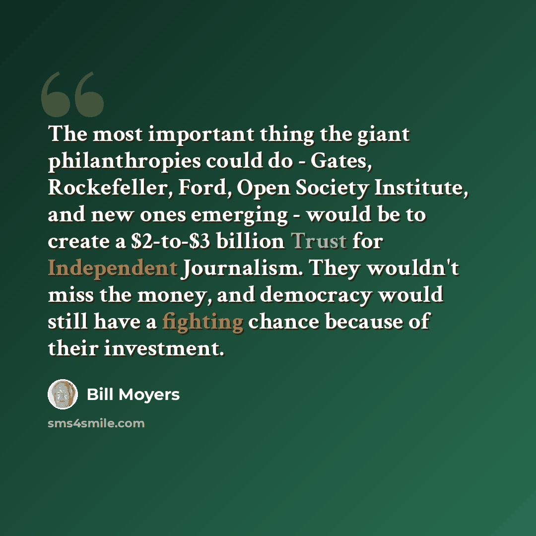 “The most important thing the giant philanthropies could do - Gates, Rockefeller, Ford, Open Society Institute, and new ones emerging - would be to create a $2-to-$3 billion Trust for Independent Journalism. They wouldn't miss the money, and democracy would still have a fighting chance because of…” quote by Bill Moyers