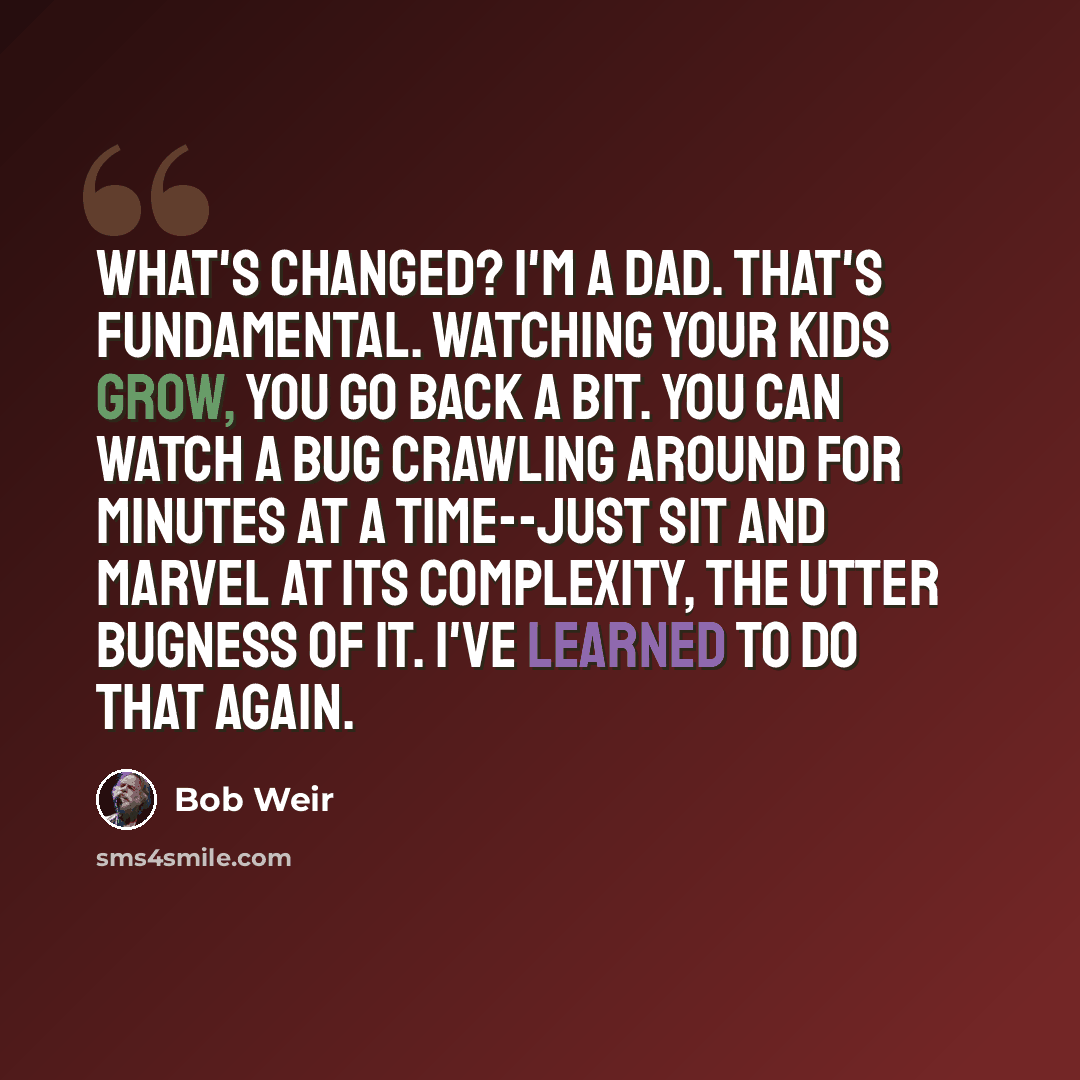 “What's changed? I'm a dad. That's fundamental. Watching your kids grow, you go back a bit. You can watch a bug crawling around for minutes at a time--just sit and marvel at its complexity, the utter bugness of it. I've learned to do that again.” quote by Bob Weir
