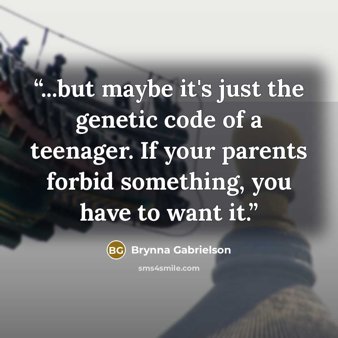 “...but maybe it's just the genetic code of a teenager. If your parents forbid something, you have to want it.” quote by Brynna Gabrielson