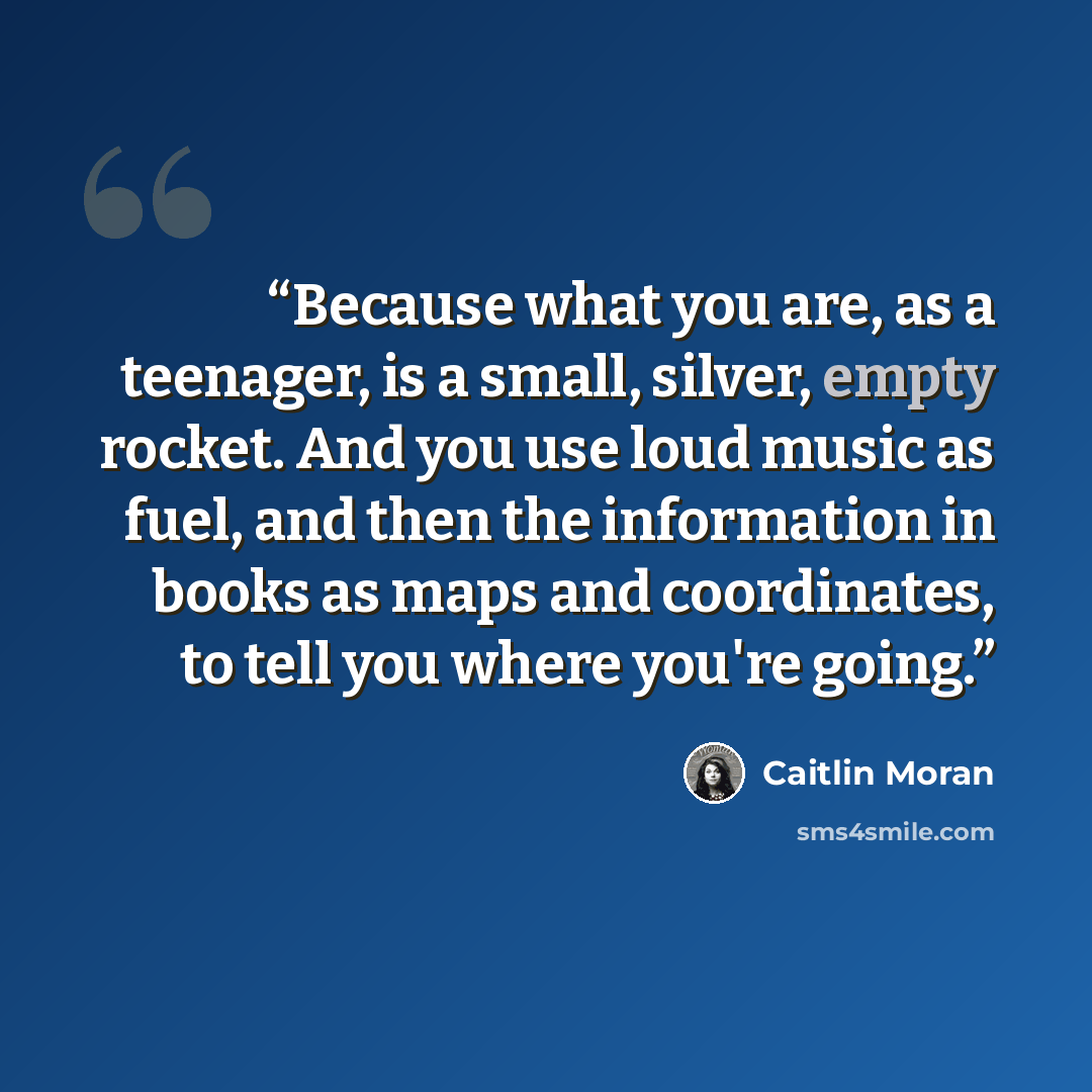 “Because what you are, as a teenager, is a small, silver, empty rocket. And you use loud music as fuel, and then the information in books as maps and coordinates, to tell you where you're going.” quote by caitlin moran