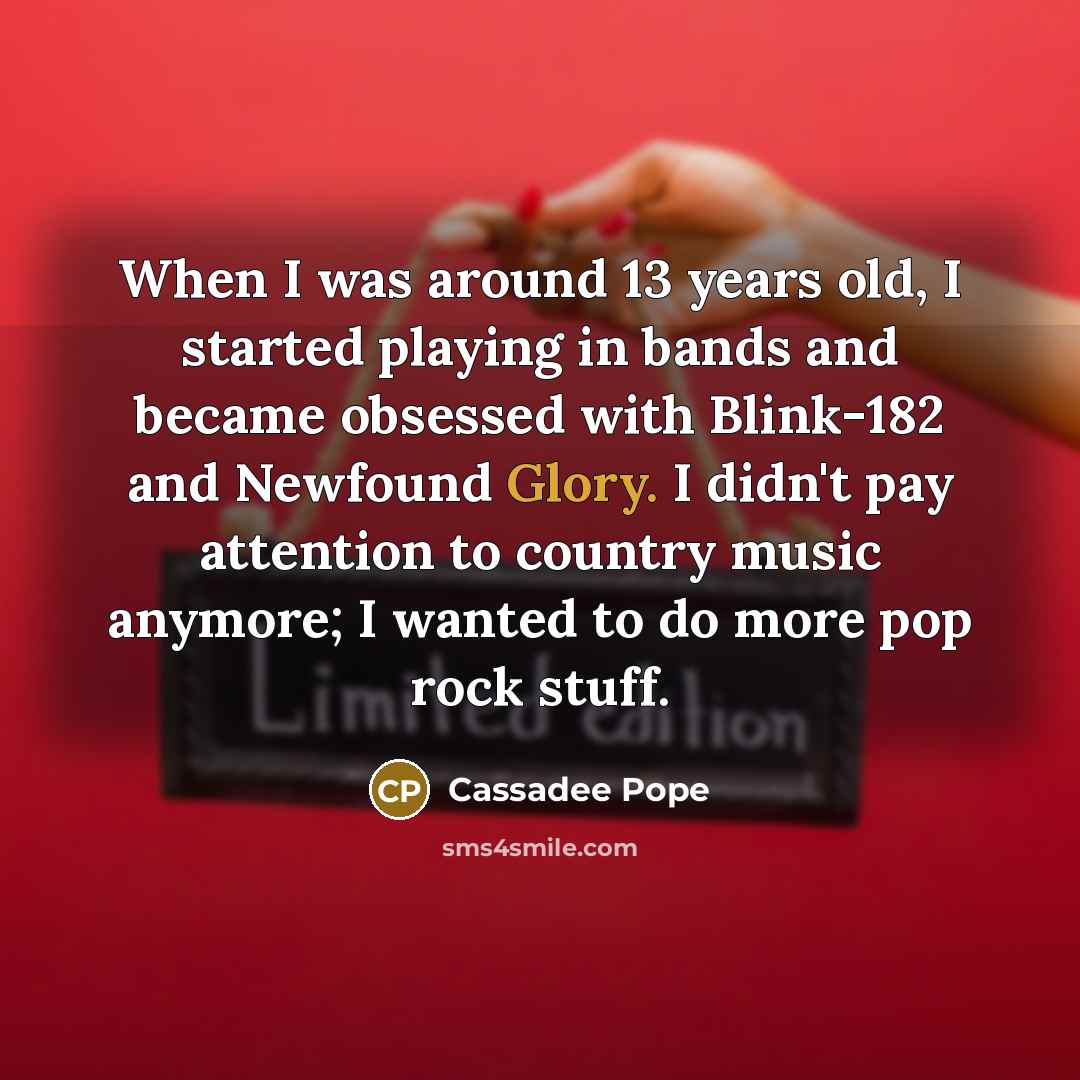 “When I was around 13 years old, I started playing in bands and became obsessed with Blink-182 and Newfound Glory. I didn't pay attention to country music anymore; I wanted to do more pop rock stuff.” quote by Cassadee Pope