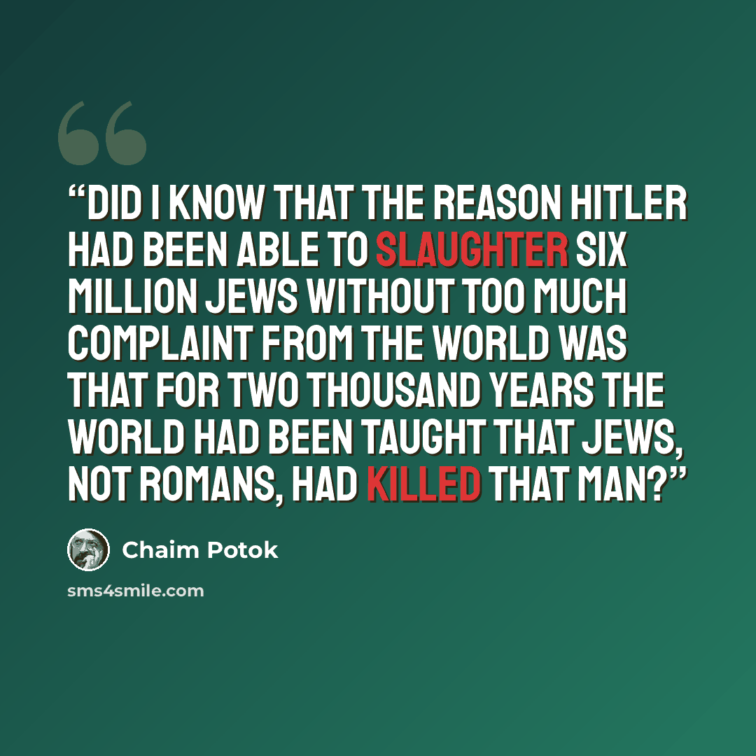 “Did I know that the reason Hitler had been able to slaughter six million Jews without too much complaint from the world was that for two thousand years the world had been taught that Jews, not Romans, had killed that man?” quote by Chaim Potok
