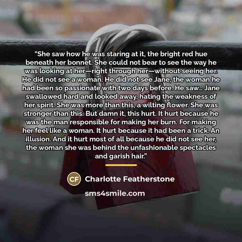 “She saw how he was staring at it, the bright red hue beneath her bonnet. She could not bear to see the way he was looking at her—right through her—without seeing her. He did not see a woman. He did not see Jane, the woman he had been so passionate with two days before. He saw… Jane swallowed hard…” quote by Charlotte Featherstone