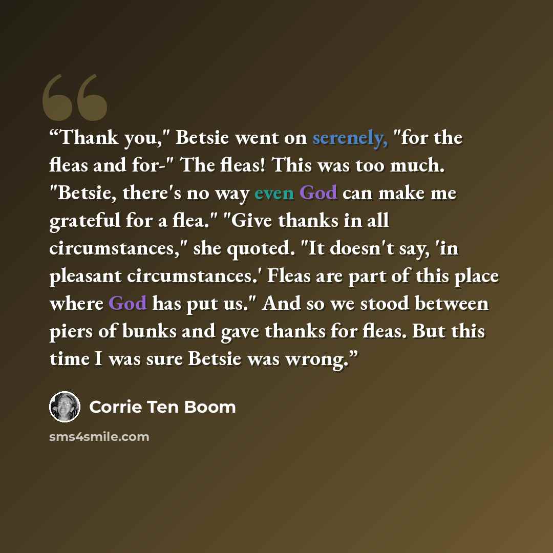 “Thank you," Betsie went on serenely, "for the fleas and for-" The fleas! This was too much. "Betsie, there's no way even God can make me grateful for a flea." "Give thanks in all circumstances," she quoted. "It doesn't say, 'in pleasant circumstances.' Fleas are part of this place where God has…” quote by Corrie ten Boom