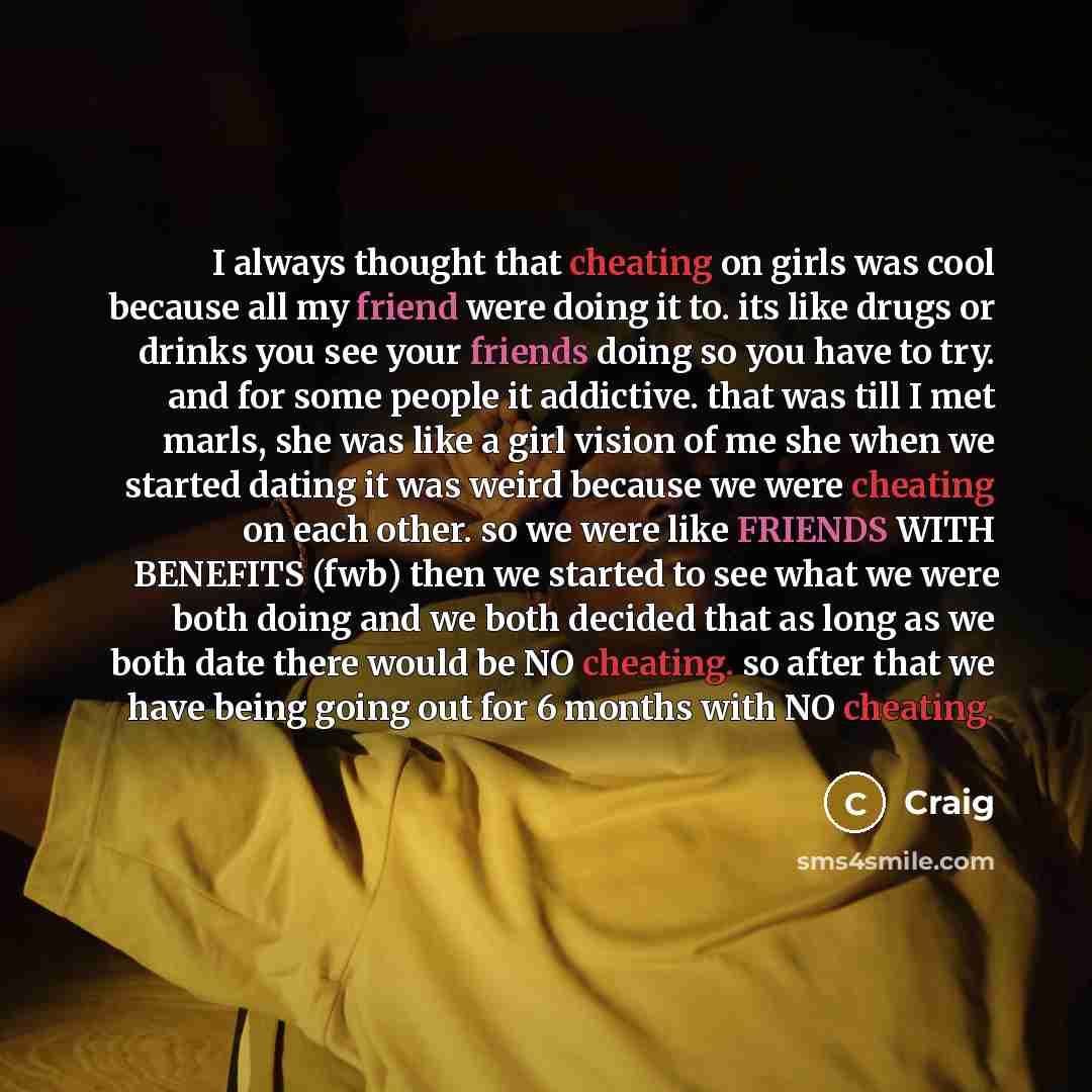 “I always thought that cheating on girls was cool because all my friend were doing it to. its like drugs or drinks you see your friends doing so you have to try. and for some people it addictive. that was till I met marls, she was like a girl vision of me she when we started dating it was weird…” quote by Craig