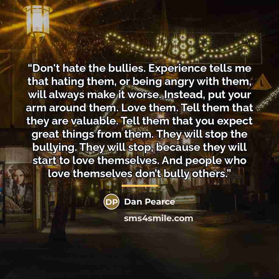 “Don't hate the bullies. Experience tells me that hating them, or being angry with them, will always make it worse. Instead, put your arm around them. Love them. Tell them that they are valuable. Tell them that you expect great things from them. They will stop the bullying. They will stop, because…” quote by Dan Pearce
