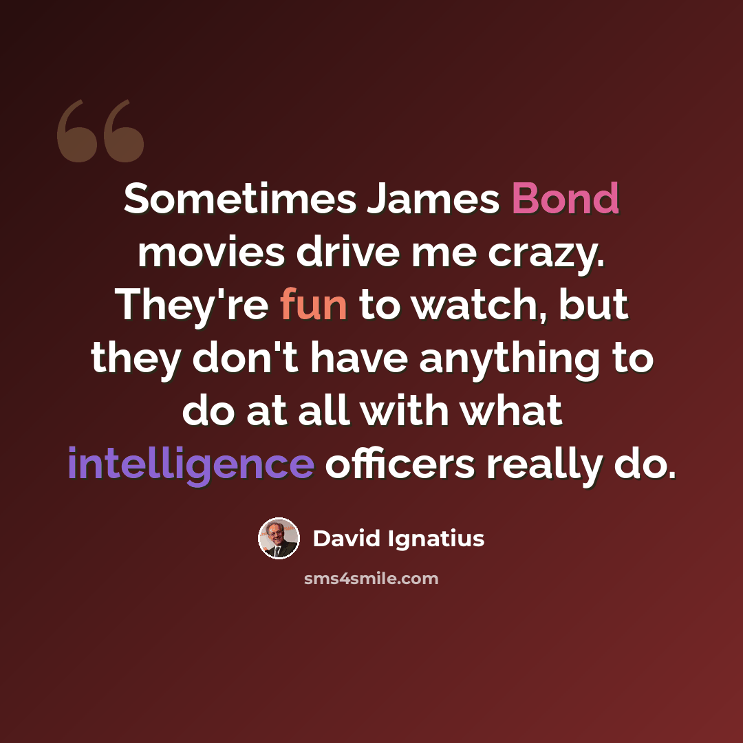 “Sometimes James Bond movies drive me crazy. They're fun to watch, but they don't have anything to do at all with what intelligence officers really do.” quote by David Ignatius