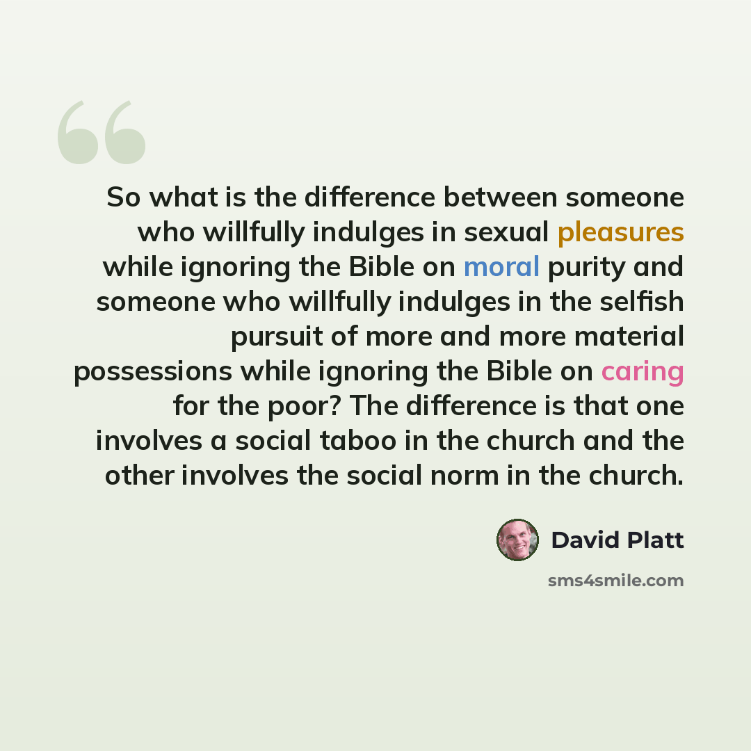 “So what is the difference between someone who willfully indulges in sexual pleasures while ignoring the Bible on moral purity and someone who willfully indulges in the selfish pursuit of more and more material possessions while ignoring the Bible on caring for the poor? The difference is that one…” quote by David Platt