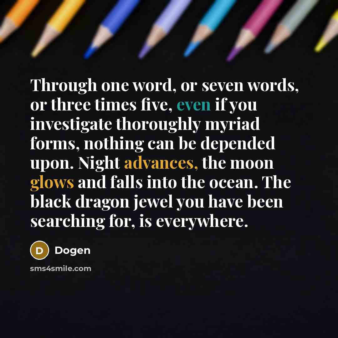 “Through one word, or seven words, or three times five, even if you investigate thoroughly myriad forms, nothing can be depended upon. Night advances, the moon glows and falls into the ocean. The black dragon jewel you have been searching for, is everywhere.” quote by Dogen