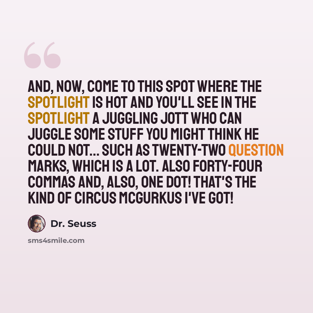 “And, now, come to this spot Where the spotlight is hot And you'll see in the spotlight A Juggling Jott Who can juggle some stuff You might think he could not... Such as twenty-two question marks, Which is a lot. Also forty-four commas And, also, one dot! That's the kind of Circus McGurkus I've got!” quote by Dr. Seuss