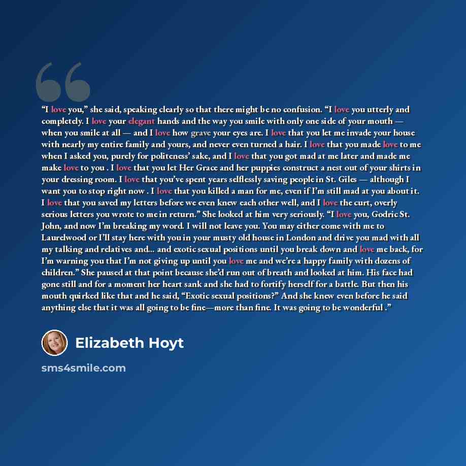 “I love you,” she said, speaking clearly so that there might be no confusion. “I love you utterly and completely. I love your elegant hands and the way you smile with only one side of your mouth — when you smile at all — and I love how grave your eyes are. I love that you let me invade your house…” quote by Elizabeth Hoyt