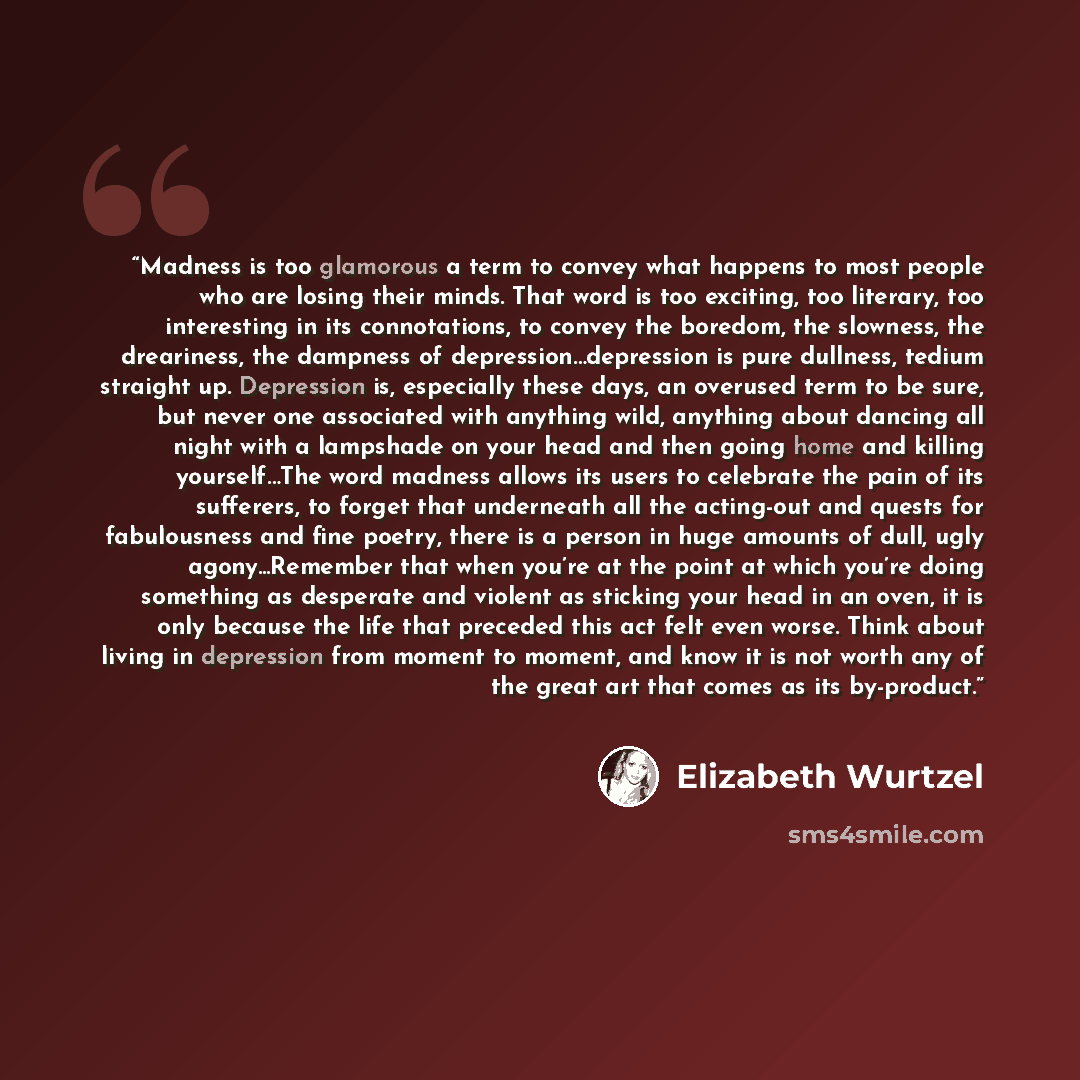 “Madness is too glamorous a term to convey what happens to most people who are losing their minds. That word is too exciting, too literary, too interesting in its connotations, to convey the boredom, the slowness, the dreariness, the dampness of depression…depression is pure dullness, tedium…” quote by Elizabeth Wurtzel