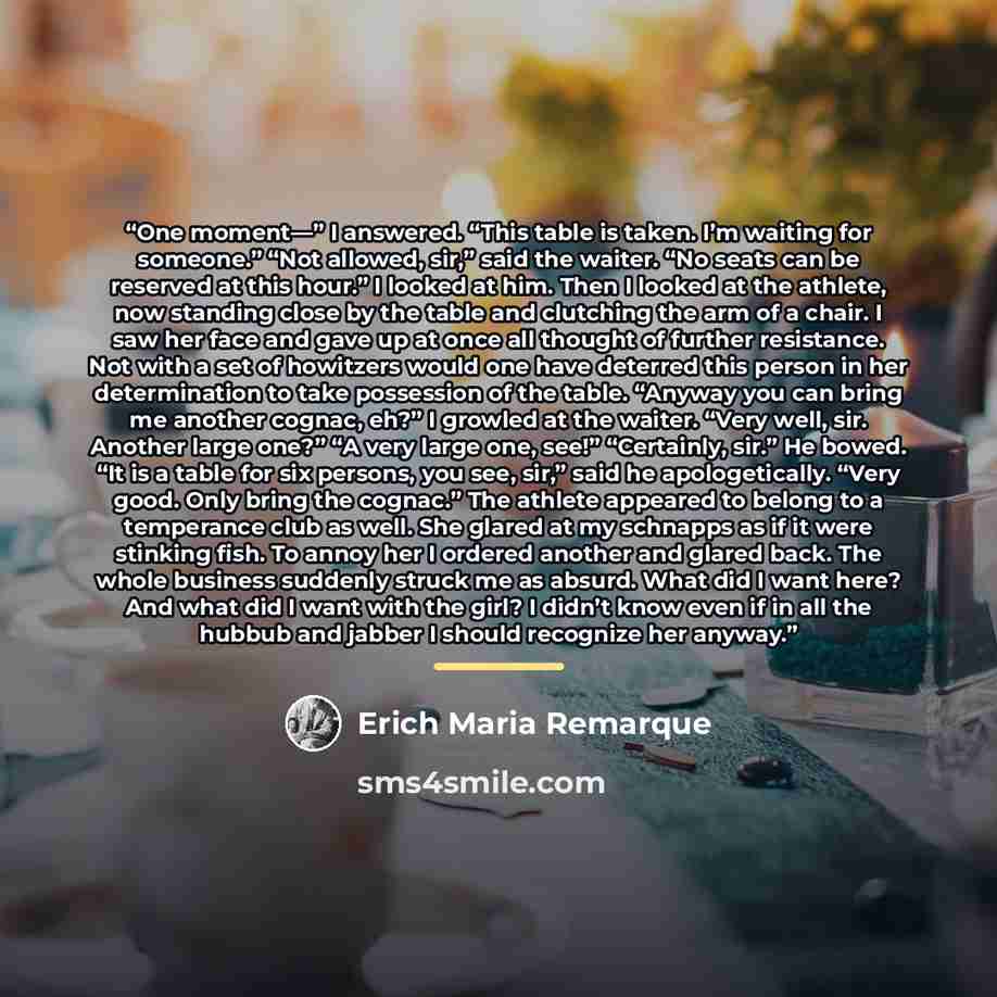 “One moment—” I answered. “This table is taken. I’m waiting for someone.” “Not allowed, sir,” said the waiter. “No seats can be reserved at this hour.” I looked at him. Then I looked at the athlete, now standing close by the table and clutching the arm of a chair. I saw her face and gave up at once…” quote by Erich Maria Remarque